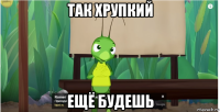 так хрупкий ещё будешь
