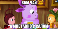 вам чай а мне гавно с салом