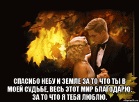  спасибо небу и земле за то что ты в моей судьбе, весь этот мир благодарю, за то что я тебя люблю.