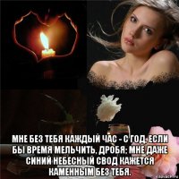  мне без тебя каждый час - с год, если бы время мельчить, дробя; мне даже синий небесный свод кажется каменным без тебя.