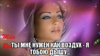  ты мне нужен как воздух - я тобою дышу...