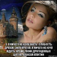  3. я ничего не хочу знать - слабость друзей, силу врагов; я ничего не хочу ждать, кроме твоих драгоценных шагов. алексей апухтин