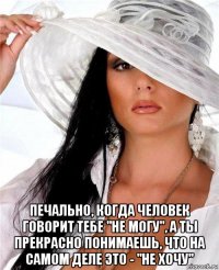  печально, когда человек говорит тебе "не могу", а ты прекрасно понимаешь, что на самом деле это - "не хочу"