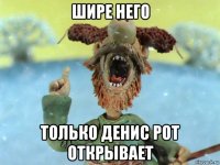 шире него только денис рот открывает