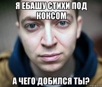 я ебашу стихи под коксом а чего добился ты?