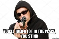  you'll talk a lot in the place, you stink