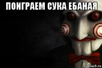 поиграем сука ебаная 