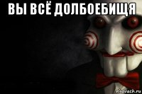 вы всё долбоебищя 