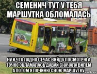 семенич тут у тебя маршутка обломалась ну и что ладно сечас вийду посмотрю а точко обламалась давай сначала випем а потом я починю свою маршутку