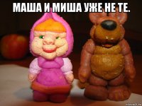 маша и миша уже не те. 
