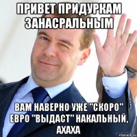 привет придуркам занасральным вам наверно уже "скоро" евро "выдаст" накальный, ахаха