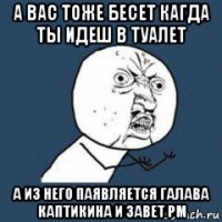 а вас тоже бесет кагда ты идеш в туалет а из него паявляется галава каптикина и завет рм
