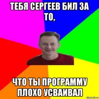 тебя сергеев бил за то, что ты программу плохо усваивал