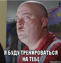  я буду тренироваться на тебе