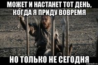 может и настанет тот день, когда я приду вовремя но только не сегодня