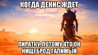 когда денис ждет пиратку, потому 4то он нищеброд галимый