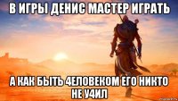в игры денис мастер играть а как быть 4еловеком его никто не у4ил