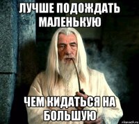 лучше подождать маленькую чем кидаться на большую