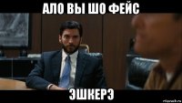 ало вы шо фейс эшкерэ