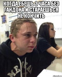 когда ебешь 2 часа без гандона и стараешься не кончить 