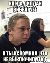когда дилдак вибрирует а ты вспомнил, что не выключил утюг