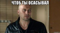 чтоб ты осасывал 