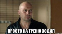  просто на треню ходил