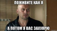 поживите как я а потом я вас захуярю
