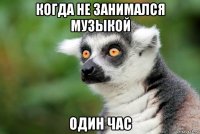 когда не занимался музыкой один час