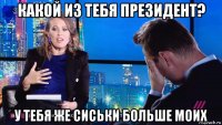 какой из тебя президент? у тебя же сиськи больше моих