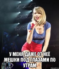  у меня даже от неё мешки под глазами по утрам