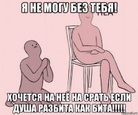 я не могу без тебя! хочется на неё на срать если душа разбита как бита!!!!!