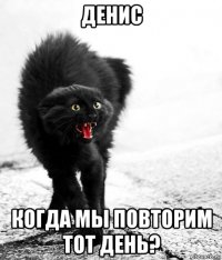 денис когда мы повторим тот день?