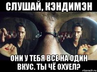 слушай, кэндимэн они у тебя все на один вкус. ты чё охуел?
