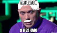 ты тупой я незнаю