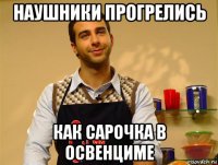 наушники прогрелись как сарочка в освенциме
