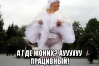  а где жоних? ауууууу працивный!