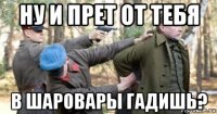 ну и прет от тебя в шаровары гадишь?