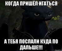 когда пришёл игаться а тебя послали куда по дальше!!!