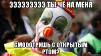 эээээээээ ты чё на меня смооотришь с открытым ртом?
