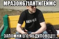 мразон671антигеймс запомни его, абдуловец!!!