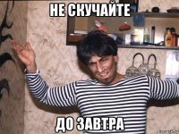 не скучайте до завтра