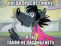 когда просят сижку, а ты такой:не,пацаны,нету