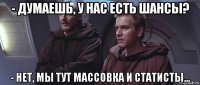 - думаешь, у нас есть шансы? - нет, мы тут массовка и статисты...