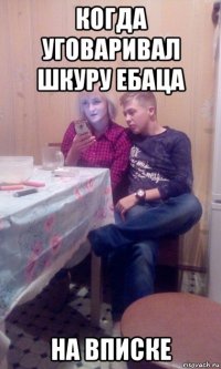 когда уговаривал шкуру ебаца на вписке