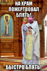 на храм пожертвовал блять! бьістро блять!