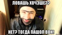 ловашь хочэше?? нет? тогда пашол вон!