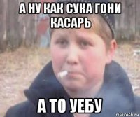 а ну как сука гони касарь а то уебу