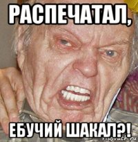 распечатал, ебучий шакал?!