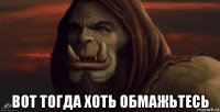  вот тогда хоть обмажьтесь
